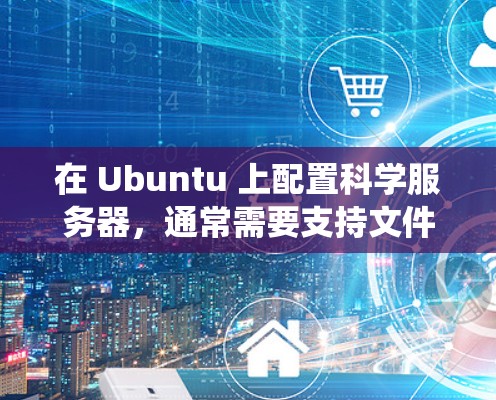 在 Ubuntu 上配置科学服务器，通常需要支持文件上传、远程访问、网络连接等功能。以下是一个通用的步骤指南，适用于从 Windows、macOS、Linux 等操作系统上运行的科学服务器配置