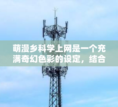 萌漫乡科学上网是一个充满奇幻色彩的设定,结合了萌漫的奇幻元素与科学的神秘性。以下是这个场景的一段描述 萌漫乡科学上网是一个充满奇幻色彩的设定,结合了萌漫的奇幻元素与科学的神秘性。以下是这个场景的一段描述