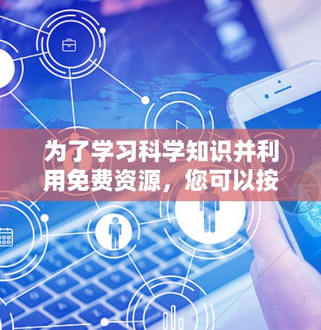 为了学习科学知识并利用免费资源,您可以按照以下步骤进行 为了学习科学知识并利用免费资源,您可以按照以下步骤进行
