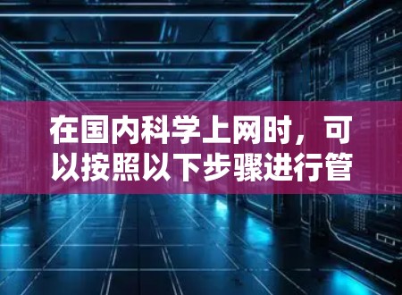 在国内<strong>科学上网</strong>时，可以按照以下步骤进行管理，以确保信息的准确、安全和合规