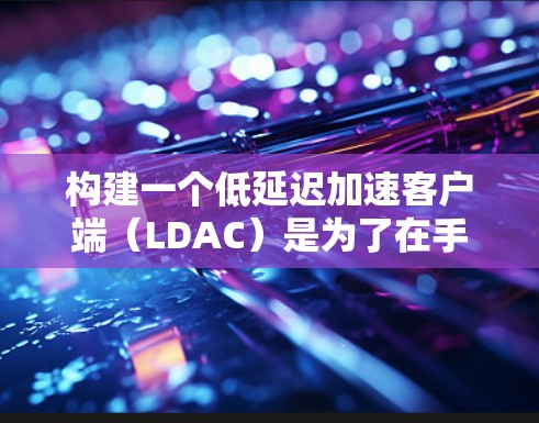 构建一个低延迟加速客户端（LDAC）是为了在手机或平板上运行游戏时获得更好的性能。以下是构建LDAC的详细步骤