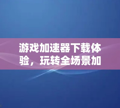 游戏加速器下载体验,玩转全场景加速的全栈解决方案 游戏加速器下载体验,玩转全场景加速的全栈解决方案