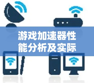 游戏加速器性能分析及实际应用效果 游戏加速器性能分析及实际应用效果