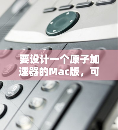 要设计一个原子加速器的Mac版,可以按照以下步骤进行
