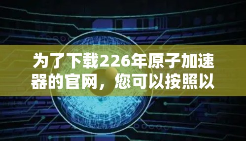 为了下载226年原子加速器的官网，您可以按照以下步骤进行