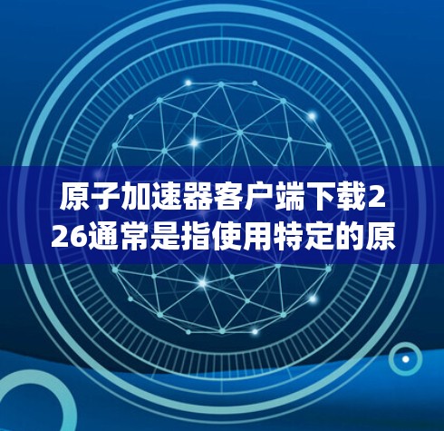 原子加速器客户端下载226通常是指使用特定的原子加速器软件,如Spectrix、TMS、Orion、Delfino等。以下是一些通用的步骤和建议,帮助您下载并使用原子加速器 原子加速器客户端下载226通常是指使用特定的原子加速器软件,如Spectrix、TMS、Orion、Delfino等。以下是一些通用的步骤和建议,帮助您下载并使用原子加速器