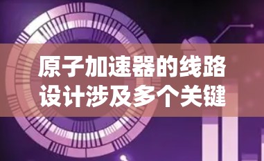 原子加速器的线路设计涉及多个关键部分，每个部分都需要精确的工程和测试以确保系统的稳定性和效率。以下是原子加速器线路推荐的详细分析