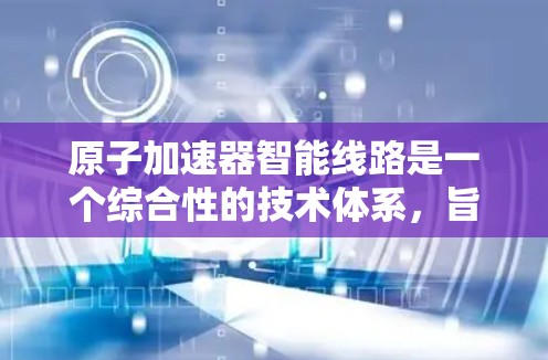 原子加速器智能线路是一个综合性的技术体系，旨在通过先进的控制技术和数据分析，提高设备的效率和可靠性。以下是该领域的一些关键点