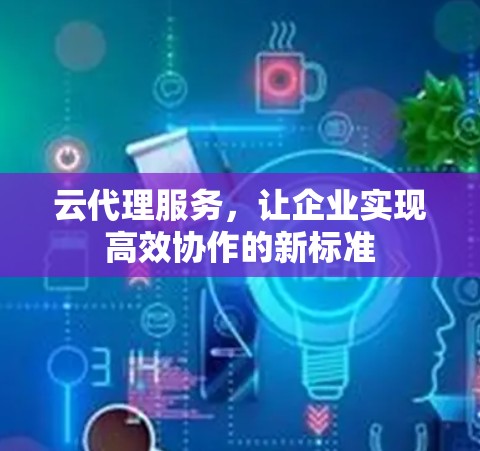 云代理服务,让企业实现高效协作的新标准 云代理服务,让企业实现高效协作的新标准