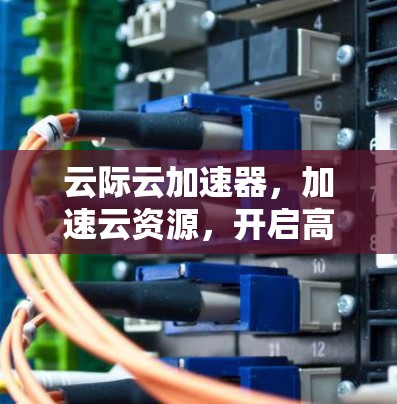 云际云加速器,加速云资源,开启高效办公的新范式 云际云加速器,加速云资源,开启高效办公的新范式