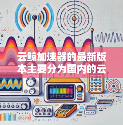 云鲸加速器的最新版本主要分为国内的云鲸云测和国外的云测云。以下是关于这两款工具的主要信息 云鲸加速器的最新版本主要分为国内的云鲸云测和国外的云测云。以下是关于这两款工具的主要信息
