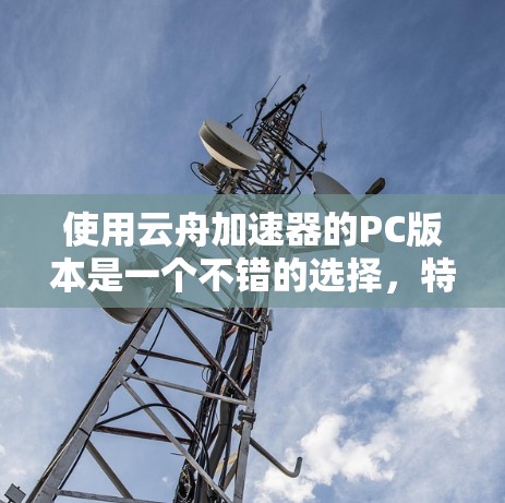 使用云舟加速器的PC版本是一个不错的选择,特别是在需要快速连接到目标服务器或在云端工作时。以下是对其主要特点和建议的总结 使用云舟加速器的PC版本是一个不错的选择,特别是在需要快速连接到目标服务器或在云端工作时。以下是对其主要特点和建议的总结