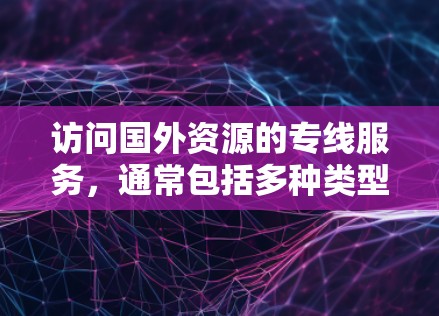 访问国外资源的专线服务,通常包括多种类型的在线平台,旨在帮助用户获取最新的学术论文、研究报告、翻译资料等。以下是一些常见的服务类型及其特点,供您参考