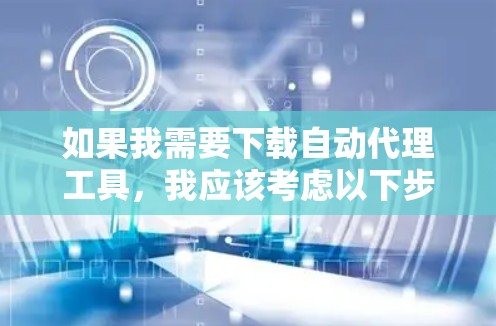 如果我需要下载自动代理工具,我应该考虑以下步骤来确保选择最适合我的工具
