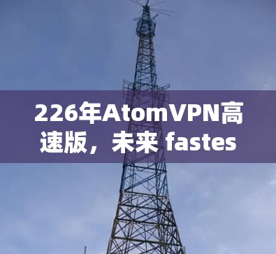 226年AtomVPN高速版,未来 fastest的高速VPN 226年AtomVPN高速版,未来 fastest的高速VPN