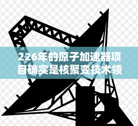 226年的原子加速器项目确实是核聚变技术领域的重大突破之一,预计会结合先进的材料、设备和理论研究,推动原子物理和核能技术的发展。以下是关于226年加速器高速版的一些关键点 226年的原子加速器项目确实是核聚变技术领域的重大突破之一,预计会结合先进的材料、设备和理论研究,推动原子物理和核能技术的发展。以下是关于226年加速器高速版的一些关键点