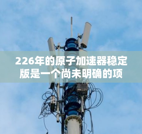 226年的原子加速器稳定版是一个尚未明确的项目,可能指的是一个已经运行了一段时间的高精度加速器,其性能和稳定性已达到稳定状态。以下是对该项目可能的分析和解释 226年的原子加速器稳定版是一个尚未明确的项目,可能指的是一个已经运行了一段时间的高精度加速器,其性能和稳定性已达到稳定状态。以下是对该项目可能的分析和解释