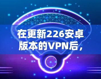 在更新226安卓版本的VPN后,您可以按照以下步骤进行操作 在更新226安卓版本的VPN后,您可以按照以下步骤进行操作