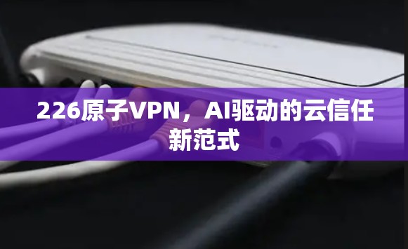 226原子VPN,AI驱动的云信任新范式 226原子VPN,AI驱动的云信任新范式