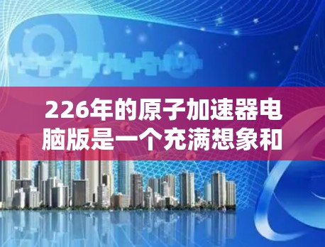226年的原子加速器电脑版是一个充满想象和期待的领域，尤其是在现代计算技术的推动下，未来原子物理研究可能会更加高效、先进和精确。以下是一些可能的未来方向和相关技术