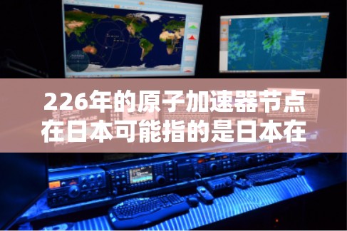 226年的原子加速器节点在日本可能指的是日本在核能技术和加速器领域的最新进展和规划。以下是一些可能涉及的方面