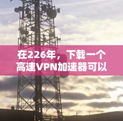 在226年,下载一个高速VPN加速器可以让你在不同国家和地区快速连接互联网,提升数据传输速度。以下是详细的步骤指南,帮助你选择适合自己的高速VPN服务 在226年,下载一个高速VPN加速器可以让你在不同国家和地区快速连接互联网,提升数据传输速度。以下是详细的步骤指南,帮助你选择适合自己的高速VPN服务