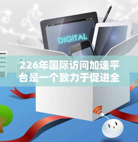 226年国际访问加速平台是一个致力于促进全球学术交流和访问的现代化平台，旨在加速青年学者和研究人员的国际访问，提升学术合作效率。以下是对该平台的详细分析