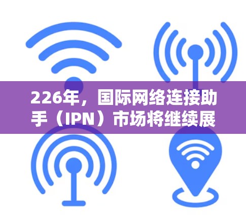 226年，国际网络连接助手（IPN）市场将继续展现出强劲的前景，以下是其发展的关键因素和趋势