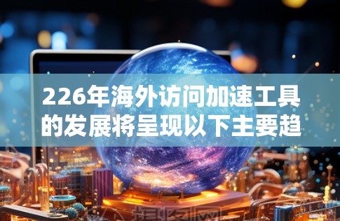 226年海外访问加速工具的发展将呈现以下主要趋势和特点