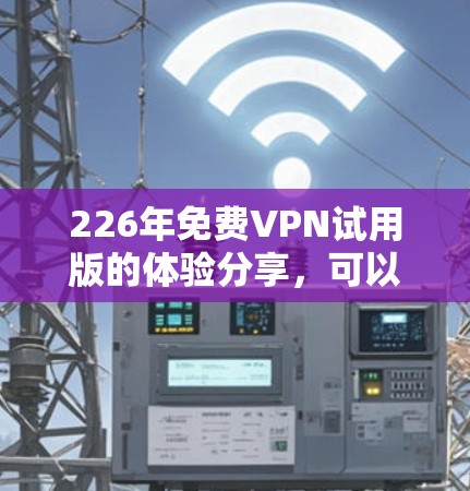226年免费VPN试用版的体验分享,可以带给你一个全面的VPN使用体验,帮助你在虚拟网络中远离网络攻击和不良信息。以下是一些关于这个试用版的详细信息和体验分享,希望能帮助你更好地利用这个工具 226年免费VPN试用版的体验分享,可以带给你一个全面的VPN使用体验,帮助你在虚拟网络中远离网络攻击和不良信息。以下是一些关于这个试用版的详细信息和体验分享,希望能帮助你更好地利用这个工具