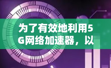 为了有效地利用5G网络加速器，以下是一个有条理的总结和建议