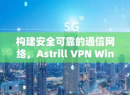 构建安全可靠的通信网络,Astrill VPN Windows应用安装指南 构建安全可靠的通信网络,Astrill VPN Windows应用安装指南