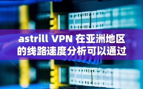 astrill VPN 在亚洲地区的线路速度分析可以通过以下几个步骤进行