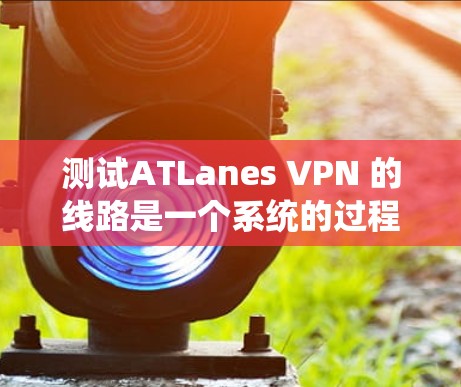 测试ATLanes VPN 的线路是一个系统的过程，涉及多个步骤，以下是一步步的指南