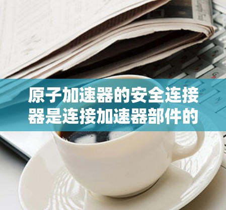 原子加速器的安全连接器是连接加速器部件的关键部件,确保在故障时能够及时断开,保护其他装置。以下是对安全连接器的详细分析 原子加速器的安全连接器是连接加速器部件的关键部件,确保在故障时能够及时断开,保护其他装置。以下是对安全连接器的详细分析