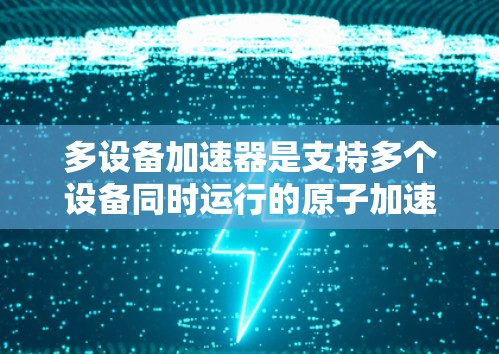 多设备加速器是支持多个设备同时运行的原子加速器，旨在减少硬件成本并提高性能。以下是关于多设备加速器的详细指南