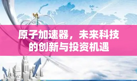 原子加速器，未来科技的创新与投资机遇