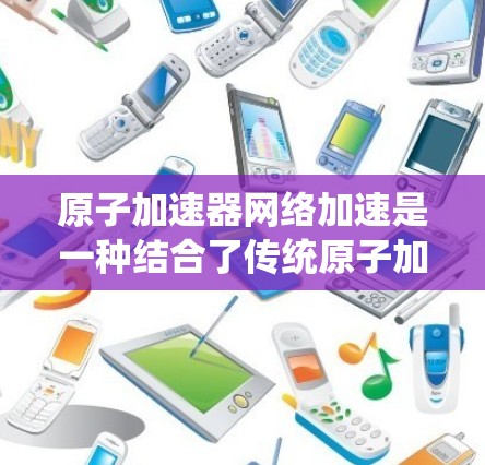 原子加速器网络加速是一种结合了传统原子加速装置和现代网络加速技术的系统,旨在通过网络加速使粒子加速过程更高效和快速。以下是该系统的主要概述和扩展方向 原子加速器网络加速是一种结合了传统原子加速装置和现代网络加速技术的系统,旨在通过网络加速使粒子加速过程更高效和快速。以下是该系统的主要概述和扩展方向