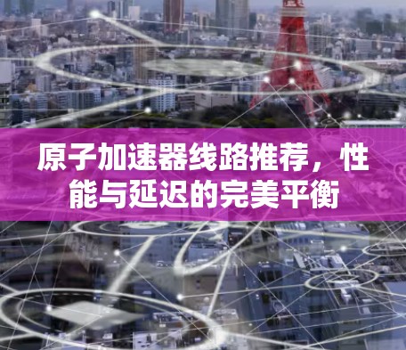 原子加速器线路推荐,性能与延迟的完美平衡 原子加速器线路推荐,性能与延迟的完美平衡