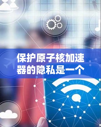 保护原子核加速器的隐私是一个复杂而重要的任务,涉及多个层面的技术、法律和管理措施。以下是对隐私保护的详细分析和总结