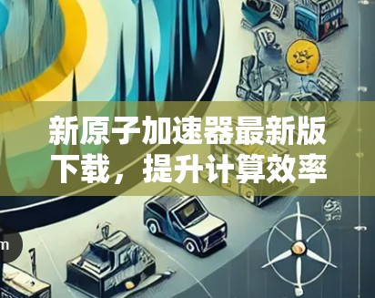 新原子加速器最新版下载，提升计算效率，开启你的计算之旅！