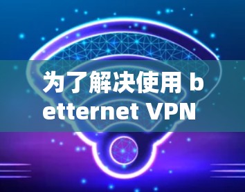 为了解决使用 betternet VPN 时的性能问题,可以按照以下步骤进行调整