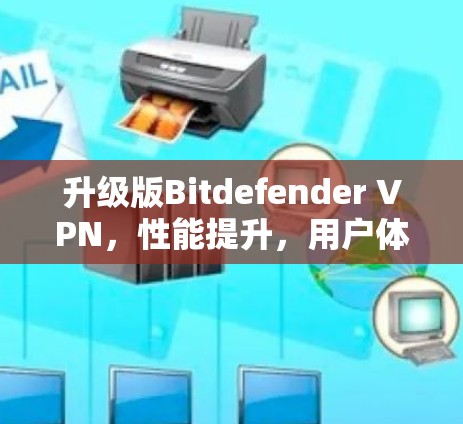 升级版Bitdefender VPN,性能提升,用户体验更佳,安全防护更加强
