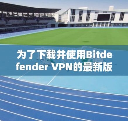 为了下载并使用Bitdefender VPN的最新版本,按照以下步骤进行