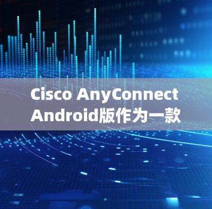 Cisco AnyConnect Android版作为一款针对Android设备的移动办公解决方案，提供了多种功能和特点，以下是其主要特点的详细解析